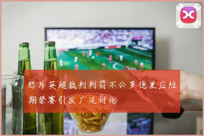 怒斥英超裁判判罚不公罗德里应短期禁赛引发广泛讨论