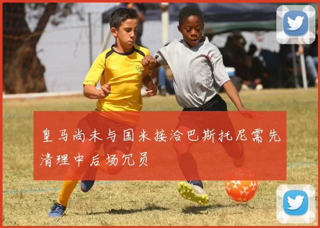 皇马尚未与国米接洽巴斯托尼需先清理中后场冗员