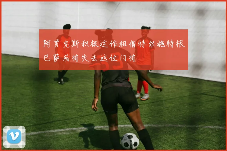 阿贾克斯积极运作租借特尔施特根巴萨或将失去这位门将
