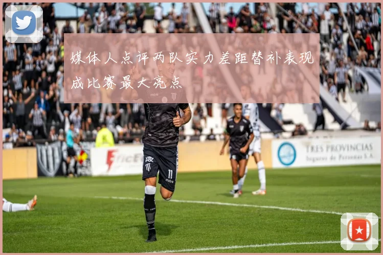 媒体人点评两队实力差距替补表现成比赛最大亮点