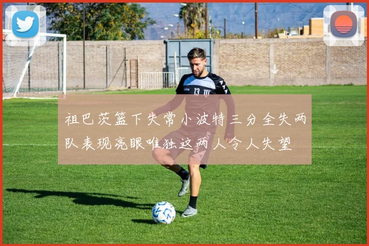 祖巴茨篮下失常小波特三分全失两队表现亮眼唯独这两人令人失望