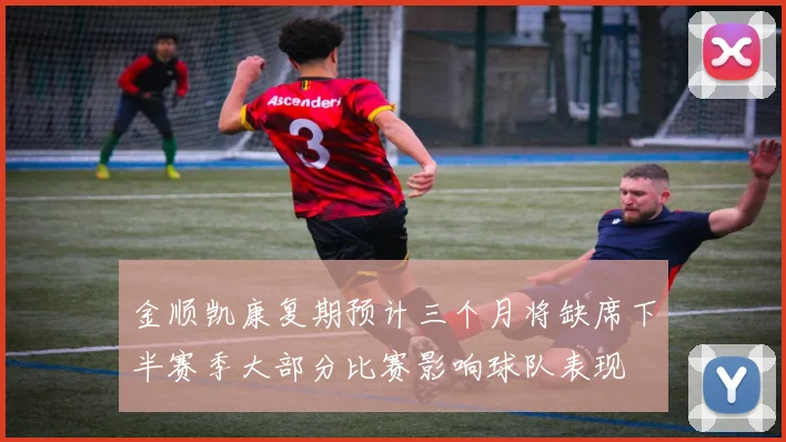 金顺凯康复期预计三个月将缺席下半赛季大部分比赛影响球队表现