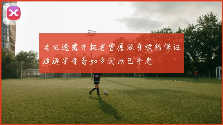 名记透露开拓者曾愿放弃续约保证追逐字母哥如今讨论已平息