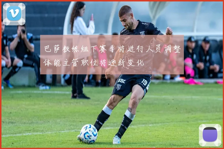 巴萨教练组下赛季将进行人员调整体能主管职位将迎新变化