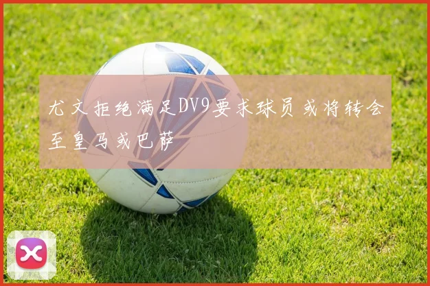 尤文拒绝满足DV9要求球员或将转会至皇马或巴萨