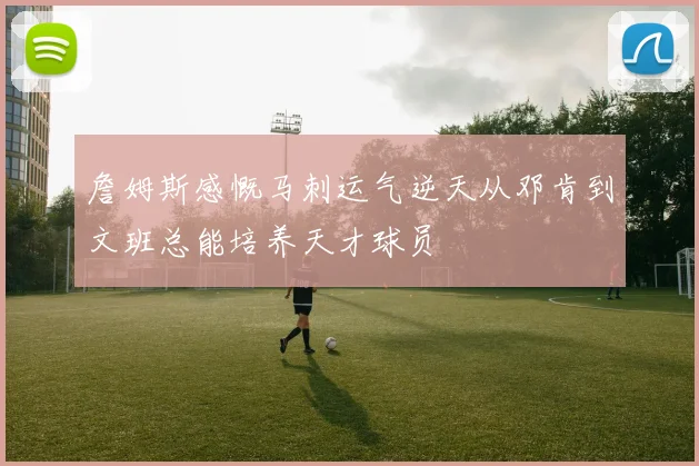 詹姆斯感慨马刺运气逆天从邓肯到文班总能培养天才球员