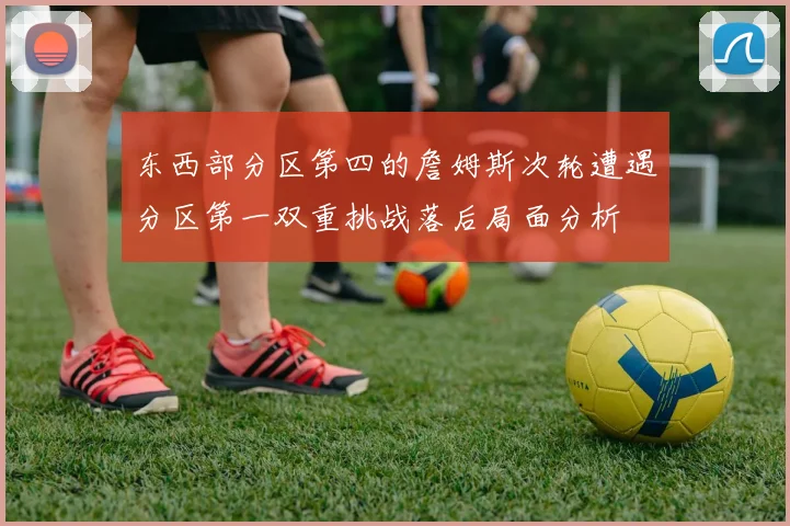 东西部分区第四的詹姆斯次轮遭遇分区第一双重挑战落后局面分析