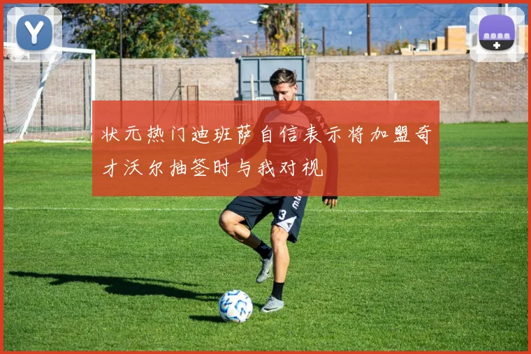 状元热门迪班萨自信表示将加盟奇才沃尔抽签时与我对视