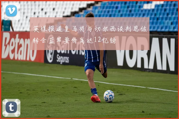 英媒报道皇马将与切尔西谈判恩佐转会蓝军要价高达12亿镑