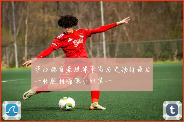 萨拉赫自豪进球书写历史期待最后一轮胜利确保小组第一