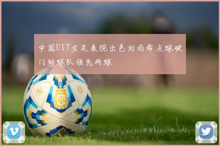 中国U17女足表现出色刘雨希点球破门助球队领先两球