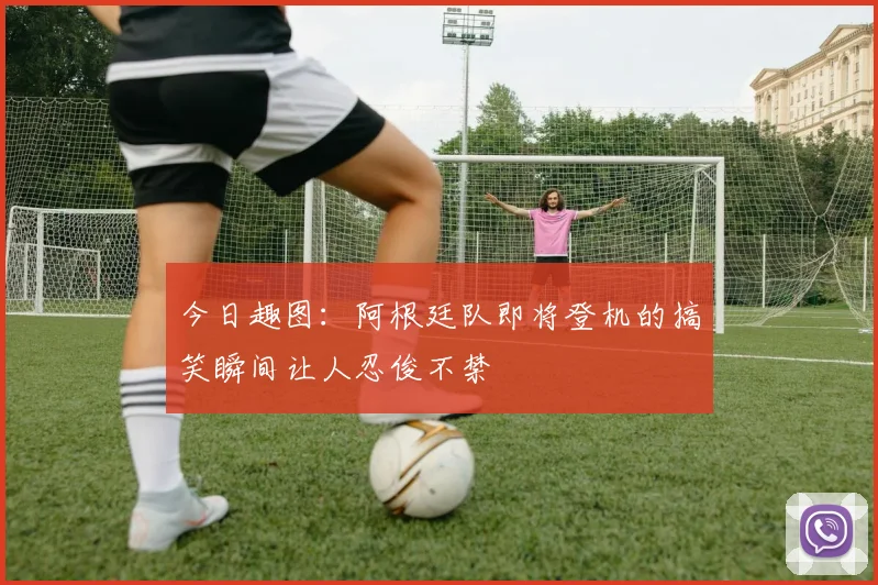 今日趣图：阿根廷队即将登机的搞笑瞬间让人忍俊不禁