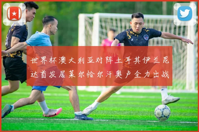 世界杯澳大利亚对阵土耳其伊兰昆达首发居莱尔恰尔汗奥卢全力出战