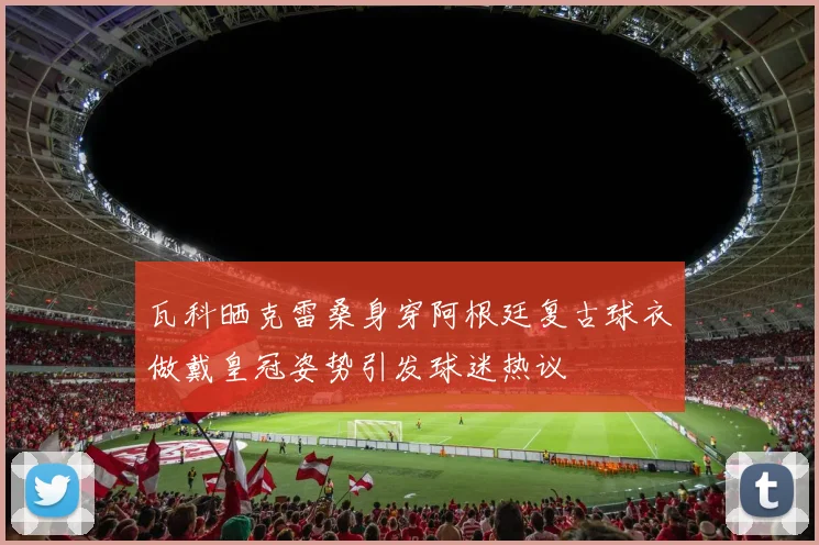 瓦科晒克雷桑身穿阿根廷复古球衣做戴皇冠姿势引发球迷热议