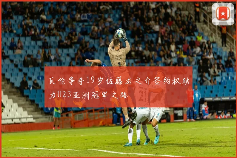 瓦伦争夺19岁佐藤龙之介签约权助力U23亚洲冠军之路