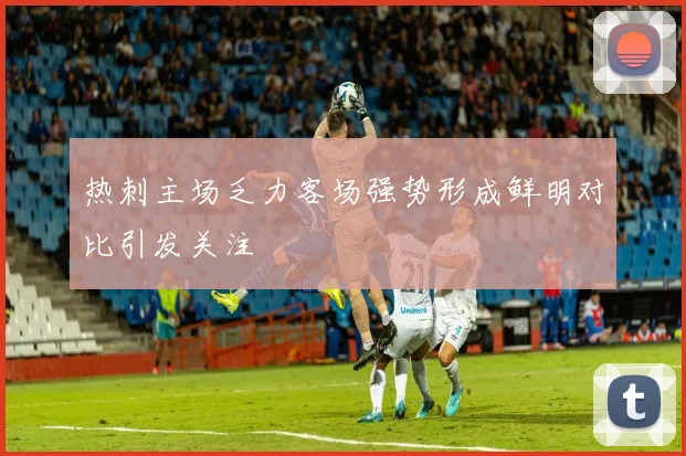 热刺主场乏力客场强势形成鲜明对比引发关注