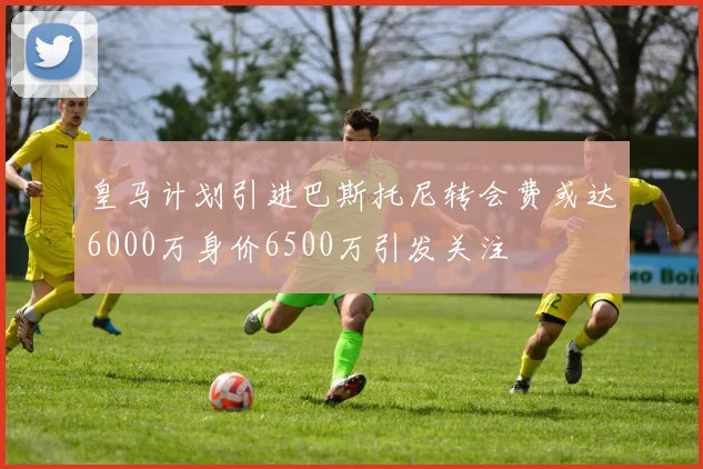 皇马计划引进巴斯托尼转会费或达6000万身价6500万引发关注