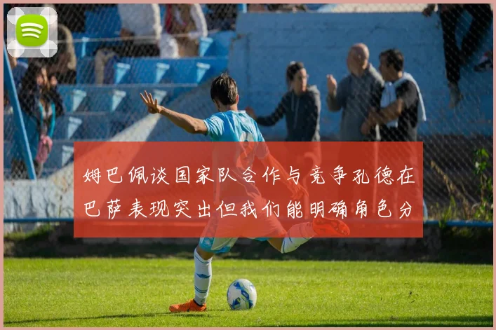 姆巴佩谈国家队合作与竞争孔德在巴萨表现突出但我们能明确角色分工